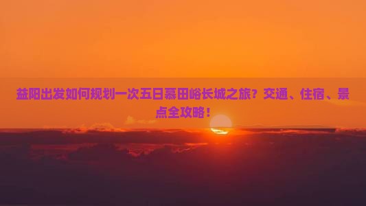 益阳出发如何规划一次五日慕田峪长城之旅？交通、住宿、景点全攻略！