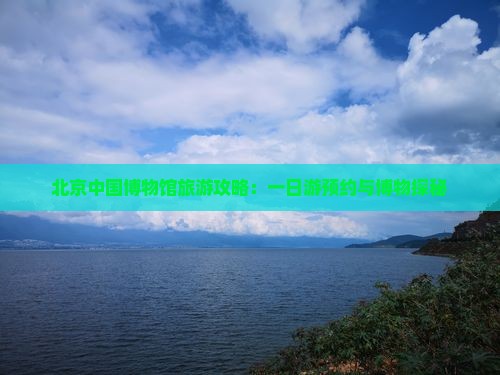 北京中国博物馆旅游攻略：一日游预约与博物探秘