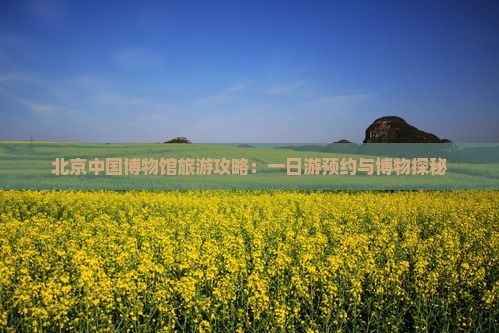北京中国博物馆旅游攻略：一日游预约与博物探秘