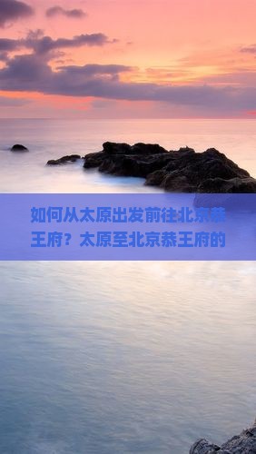 如何从太原出发前往北京恭王府？太原至北京恭王府的交通方式及旅游攻略是什么？