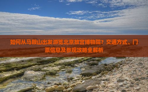 如何从马鞍山出发游览北京故宫博物院？交通方式、门票信息及参观攻略全解析
