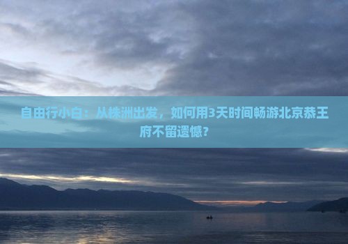 自由行小白：从株洲出发，如何用3天时间畅游北京恭王府不留遗憾？