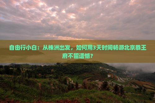 自由行小白：从株洲出发，如何用3天时间畅游北京恭王府不留遗憾？