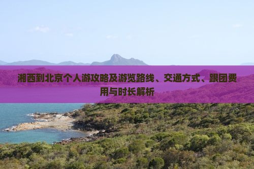 湘西到北京个人游攻略及游览路线、交通方式、跟团费用与时长解析