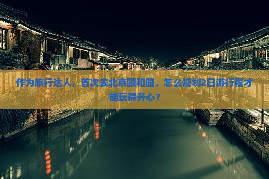 作为旅行达人，首次去北京颐和园，怎么规划2日游行程才能玩得开心？