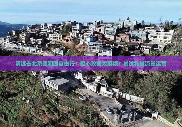清远去北京颐和园自由行？担心攻略太麻烦？试试私域流量运营