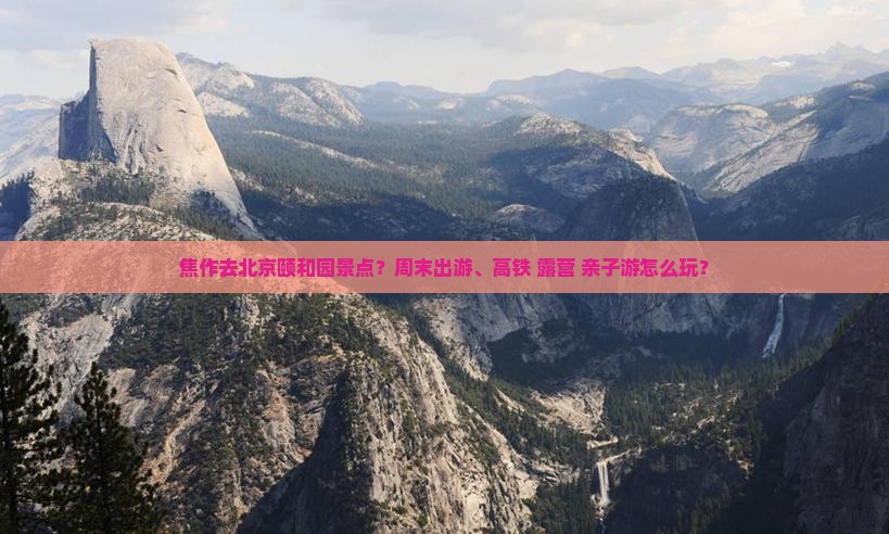 焦作去北京颐和园景点？周末出游、高铁+露营+亲子游怎么玩？