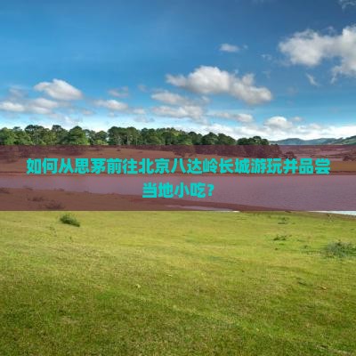如何从思茅前往北京八达岭长城游玩并品尝当地小吃？