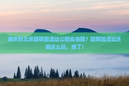 重庆到北京圆明园遗址公园自由团？圆明园遗址还能这么玩，绝了！