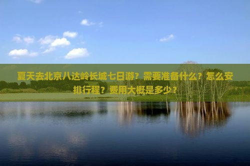 夏天去北京八达岭长城七日游？需要准备什么？怎么安排行程？费用大概是多少？
