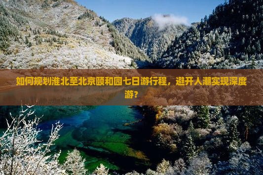 如何规划淮北至北京颐和园七日游行程，避开人潮实现深度游？