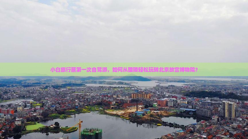 小白旅行蘸第一次自驾游，如何从醴陵轻松玩转北京故宫博物院？