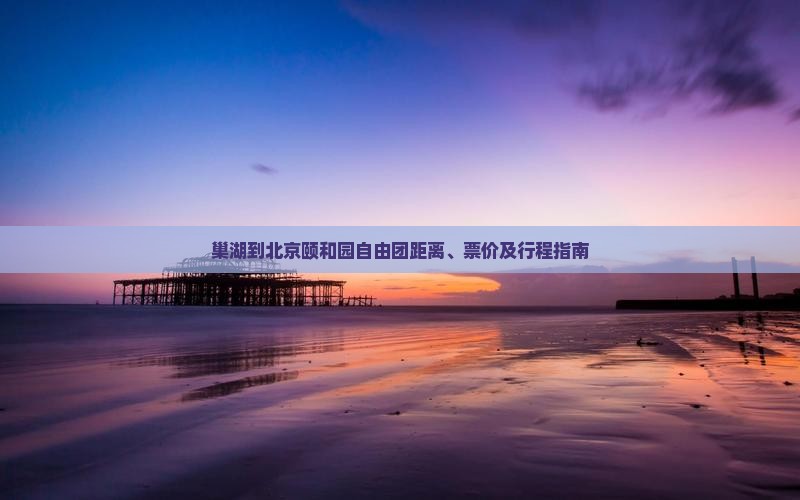 巢湖到北京颐和园自由团距离、票价及行程指南