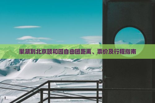 巢湖到北京颐和园自由团距离、票价及行程指南