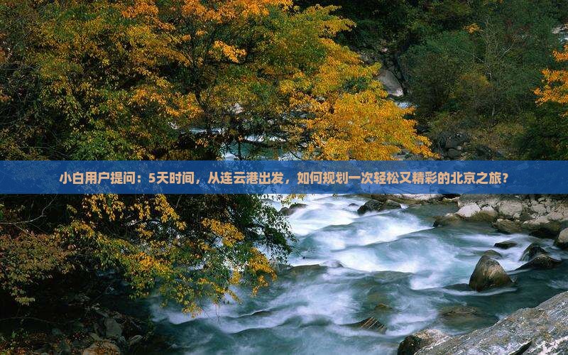 小白用户提问：5天时间，从连云港出发，如何规划一次轻松又精彩的北京之旅？