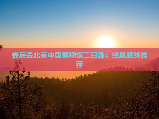 娄底去北京中国博物馆二日游：经典路线推荐