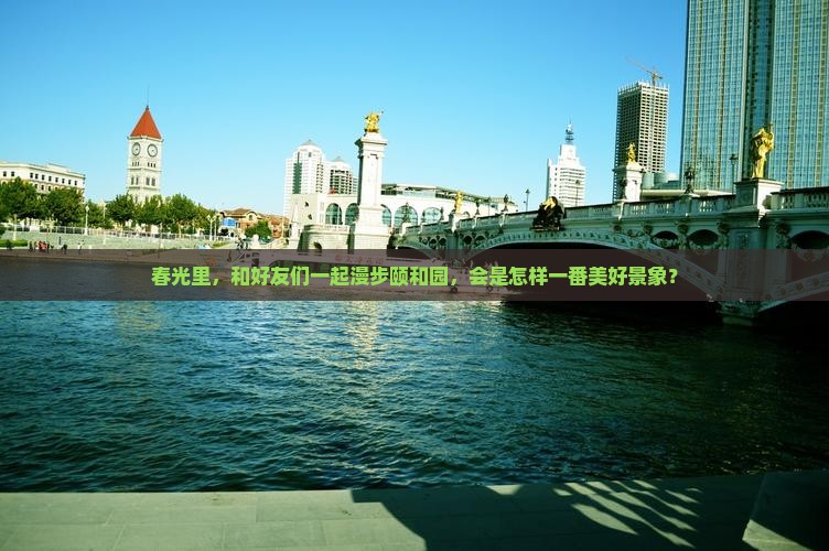 春光里，和好友们一起漫步颐和园，会是怎样一番美好景象？
