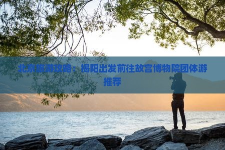 北京旅游攻略：揭阳出发前往故宫博物院团体游推荐