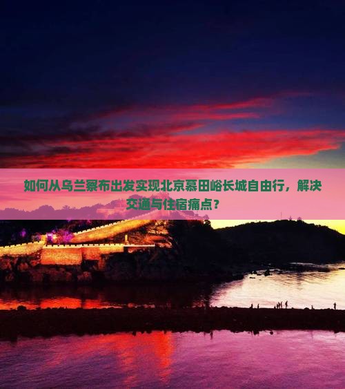 如何从乌兰察布出发实现北京慕田峪长城自由行，解决交通与住宿痛点？