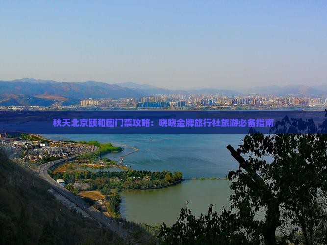 秋天北京颐和园门票攻略：晓晓金牌旅行社旅游必备指南