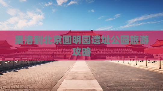 果洛到北京圆明园遗址公园旅游攻略