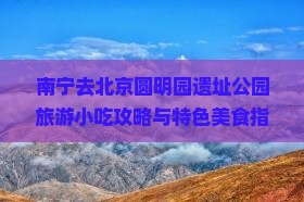 南宁去北京圆明园遗址公园旅游小吃攻略与特色美食指南