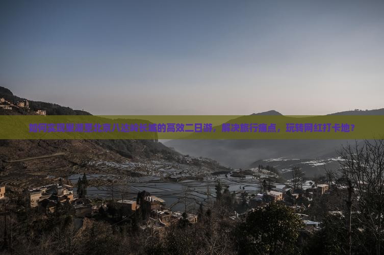如何实现巢湖至北京八达岭长城的高效二日游，解决旅行痛点，玩转网红打卡地？