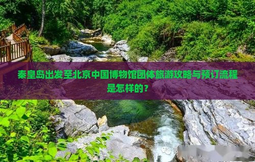 秦皇岛出发至北京中国博物馆团体旅游攻略与预订流程是怎样的？