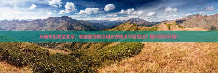 从衡水出发至北京，哪些旅游景点和必去地点不容错过？如何规划行程？