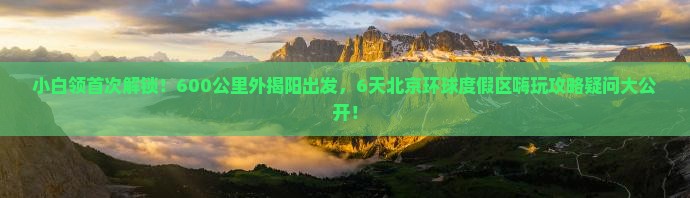 小白领首次解锁！600公里外揭阳出发，6天北京环球度假区嗨玩攻略疑问大公开！