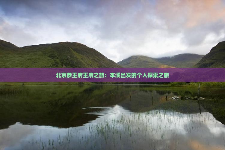 北京恭王府王府之旅：本溪出发的个人探索之旅