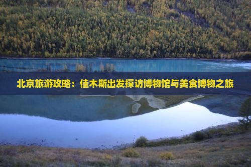 北京旅游攻略：佳木斯出发探访博物馆与美食博物之旅