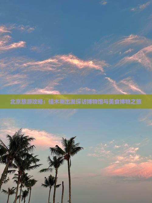 北京旅游攻略：佳木斯出发探访博物馆与美食博物之旅