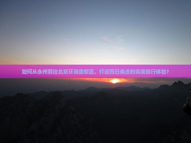 如何从永州前往北京环球度假区，打造四日痛点的完美旅行体验？