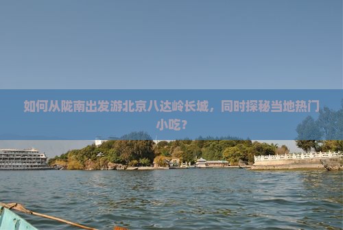 如何从陇南出发游北京八达岭长城，同时探秘当地热门小吃？