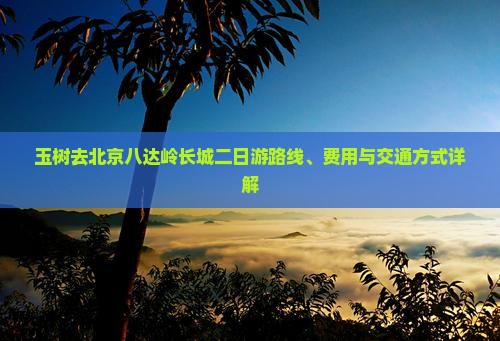 玉树去北京八达岭长城二日游路线、费用与交通方式详解