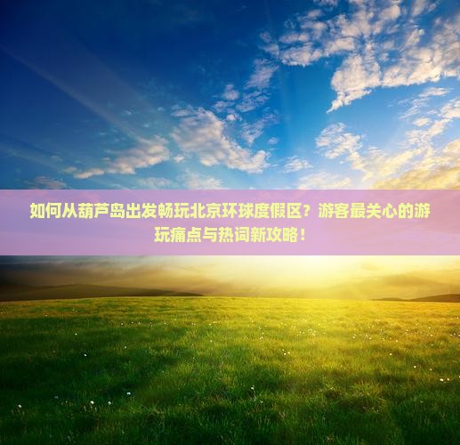 如何从葫芦岛出发畅玩北京环球度假区？游客最关心的游玩痛点与热词新攻略！