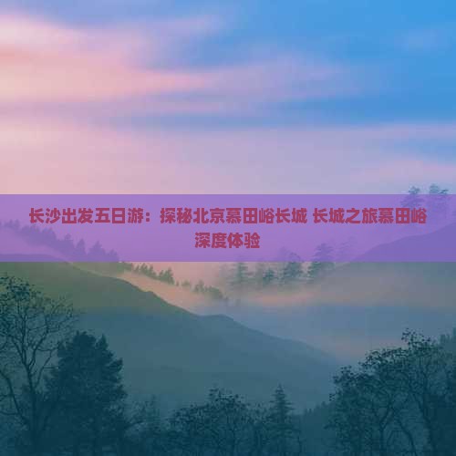 长沙出发五日游：探秘北京慕田峪长城 长城之旅慕田峪深度体验