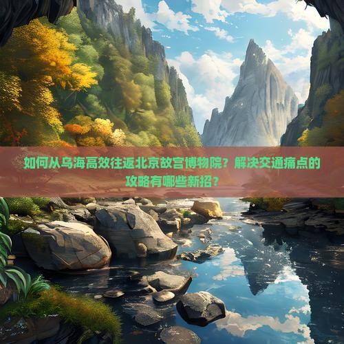 如何从乌海高效往返北京故宫博物院？解决交通痛点的攻略有哪些新招？
