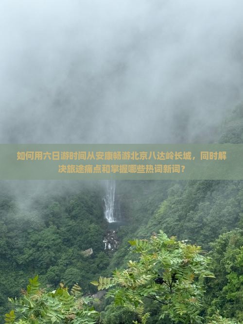 如何用六日游时间从安康畅游北京八达岭长城，同时解决旅途痛点和掌握哪些热词新词？