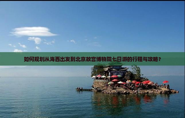 如何规划从海西出发到北京故宫博物院七日游的行程与攻略？