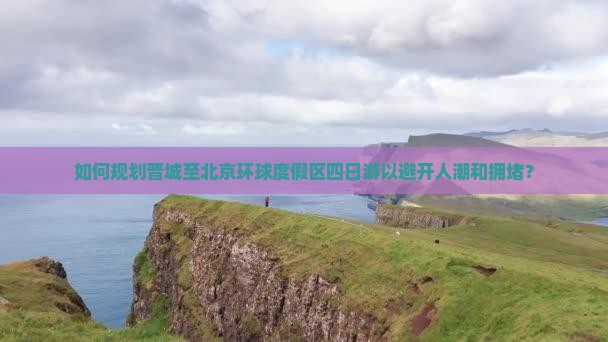 如何规划晋城至北京环球度假区四日游以避开人潮和拥堵？