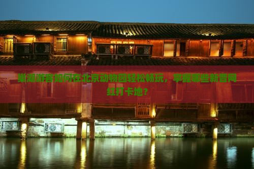 巢湖游客如何在北京动物园轻松畅玩，掌握哪些新晋网红打卡地？