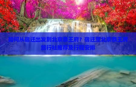 如何从宿迁出发到北京恭王府？宿迁至北京恭王府旅行社推荐及行程安排