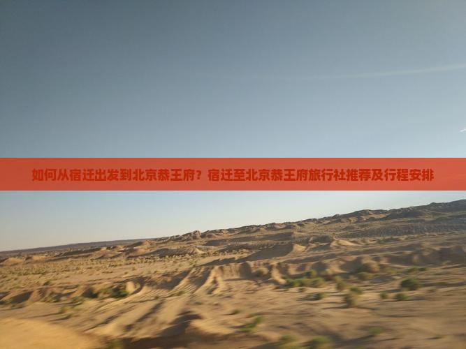 如何从宿迁出发到北京恭王府？宿迁至北京恭王府旅行社推荐及行程安排