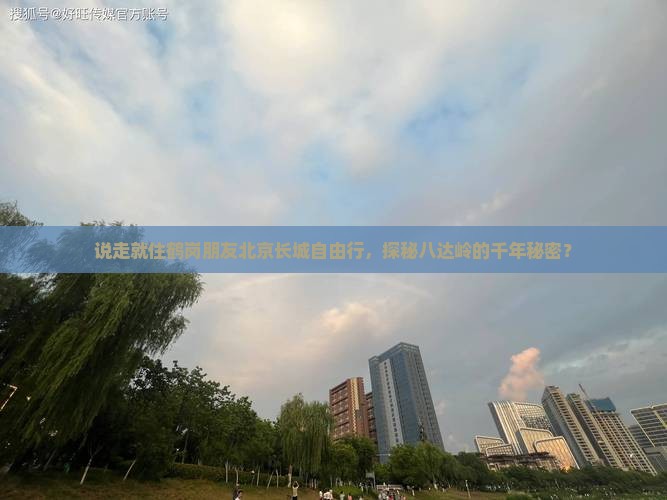 说走就住鹤岗朋友北京长城自由行，探秘八达岭的千年秘密？