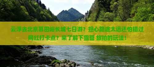 云浮去北京慕田峪长城七日游？担心路途太远还怕错过网红打卡点？来了解下露营+旅拍的玩法！