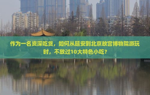 作为一名资深吃货，如何从延安到北京故宫博物院游玩时，不放过10大特色小吃？