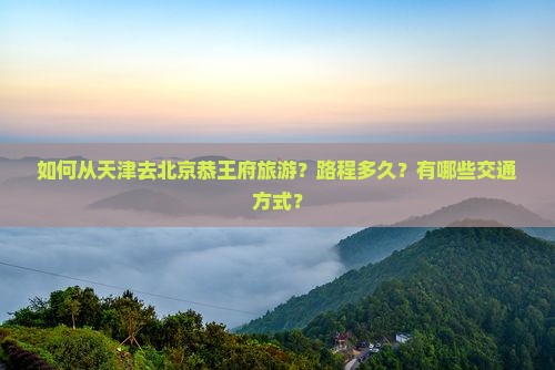 如何从天津去北京恭王府旅游？路程多久？有哪些交通方式？