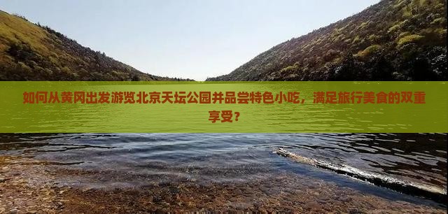 如何从黄冈出发游览北京天坛公园并品尝特色小吃，满足旅行美食的双重享受？